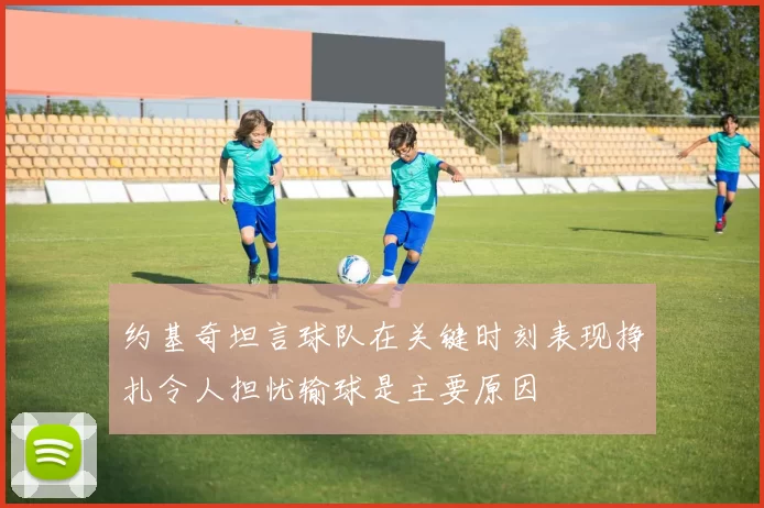 约基奇坦言球队在关键时刻表现挣扎令人担忧输球是主要原因
