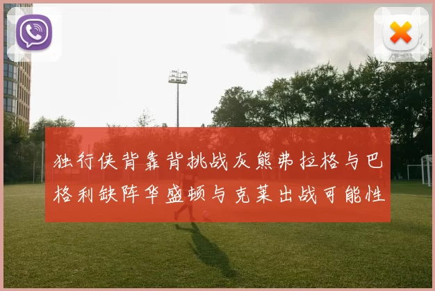 独行侠背靠背挑战灰熊弗拉格与巴格利缺阵华盛顿与克莱出战可能性微小