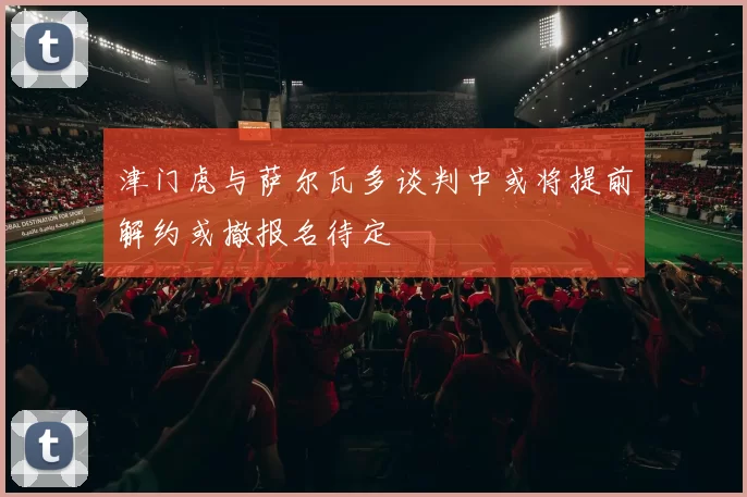 津门虎与萨尔瓦多谈判中或将提前解约或撤报名待定