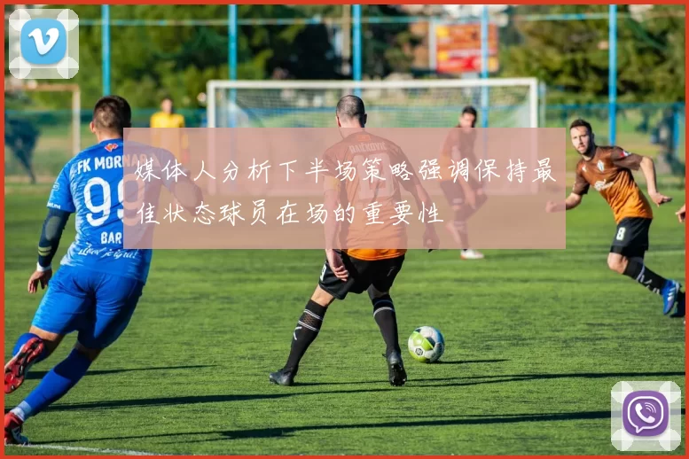 媒体人分析下半场策略强调保持最佳状态球员在场的重要性