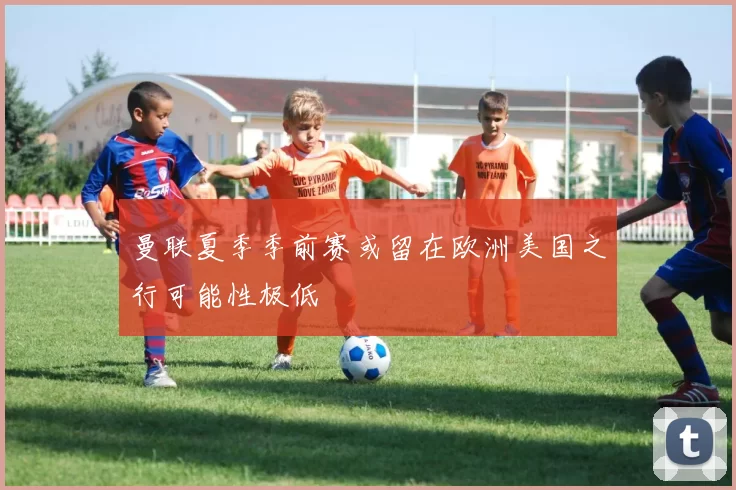 曼联夏季季前赛或留在欧洲美国之行可能性极低
