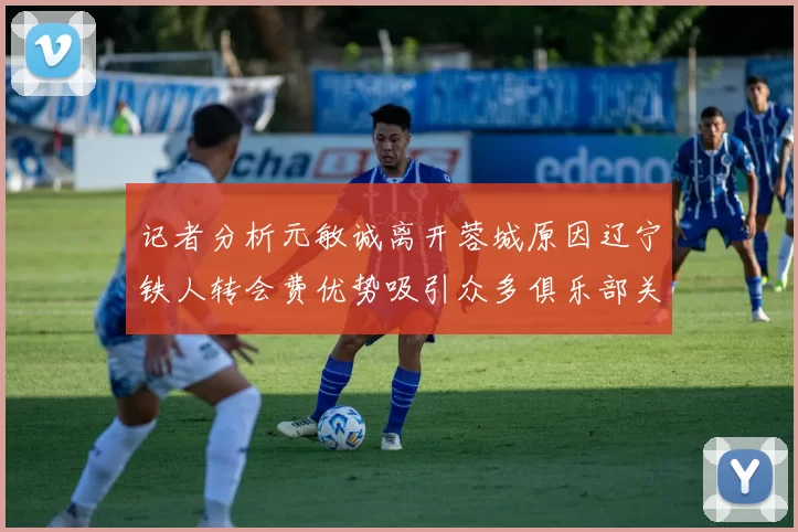 记者分析元敏诚离开蓉城原因辽宁铁人转会费优势吸引众多俱乐部关注