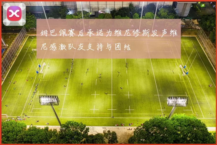 姆巴佩赛后承诺为维尼修斯发声维尼感激队友支持与团结