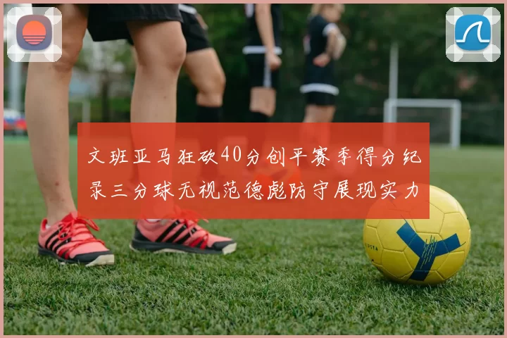 文班亚马狂砍40分创平赛季得分纪录三分球无视范德彪防守展现实力