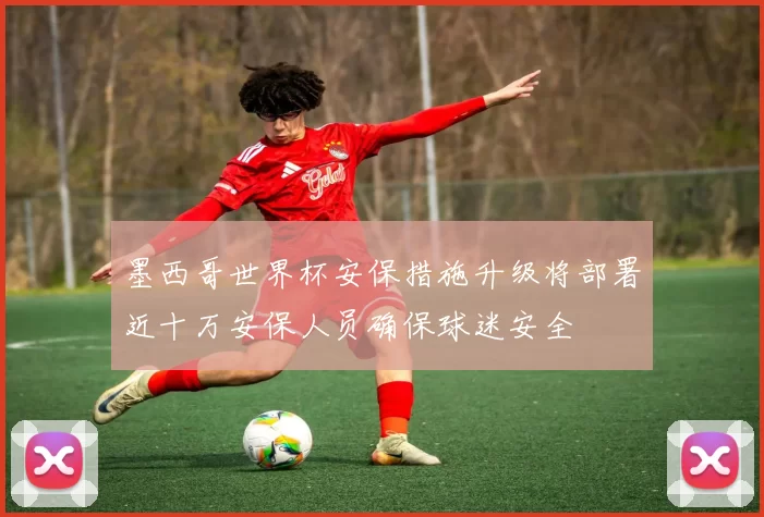 墨西哥世界杯安保措施升级将部署近十万安保人员确保球迷安全