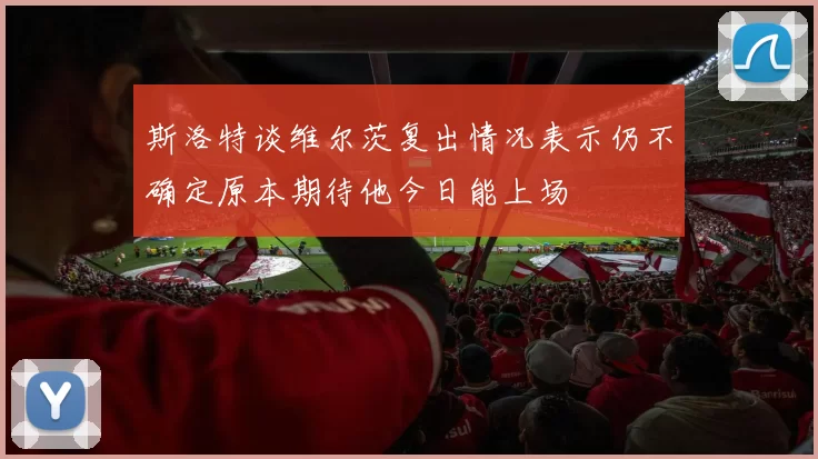 斯洛特谈维尔茨复出情况表示仍不确定原本期待他今日能上场