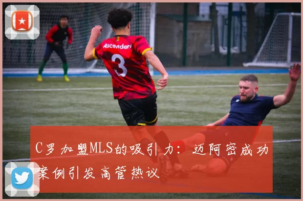 C罗加盟MLS的吸引力：迈阿密成功案例引发高管热议