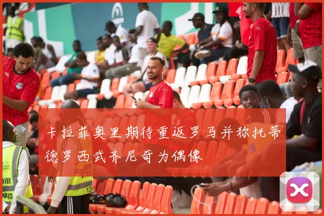 卡拉菲奥里期待重返罗马并称托蒂德罗西武齐尼奇为偶像